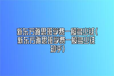 新东方雅思班学费一般多少钱(新东方雅思班学费一般多少钱 知乎)