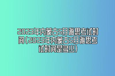 2023年内蒙古5月雅思考试时间(2023年内蒙古5月雅思考试时间是多少)