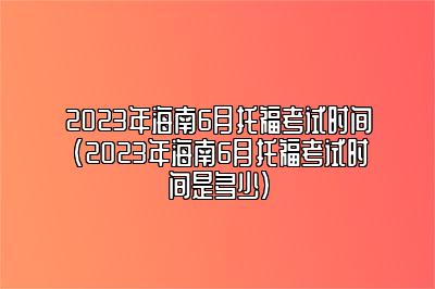 2023年海南6月托福考试时间(2023年海南6月托福考试时间是多少)