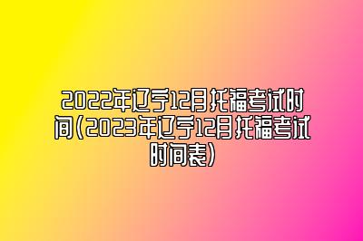 2022年辽宁12月托福考试时间(2023年辽宁12月托福考试时间表)