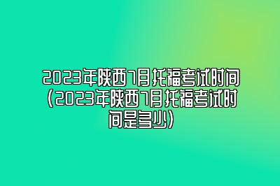 2023年陕西7月托福考试时间(2023年陕西7月托福考试时间是多少)