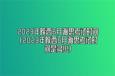 2023年陕西6月雅思考试时间(2023年陕西6月雅思考试时间是多少)