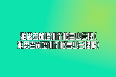 雅思考前培训价格多少合理(雅思考前培训价格多少合理呢)