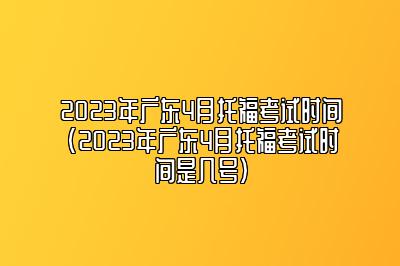 2023年广东4月托福考试时间(2023年广东4月托福考试时间是几号)