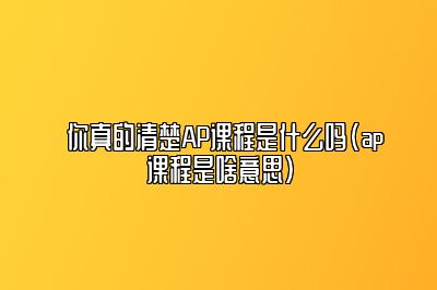 你真的清楚AP课程是什么吗(ap课程是啥意思)