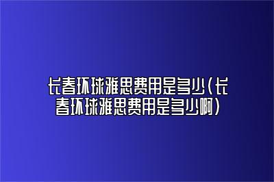 长春环球雅思费用是多少(长春环球雅思费用是多少啊)