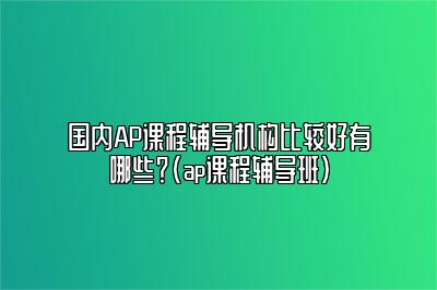 国内AP课程辅导机构比较好有哪些？(ap课程辅导班)