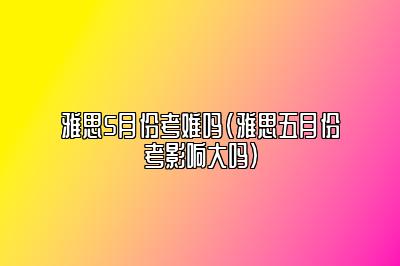 雅思5月份考难吗(雅思五月份考影响大吗)