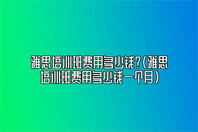 雅思培训班费用多少钱？(雅思培训班费用多少钱一个月)