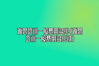 雅思培训一般费用多少(雅思培训一般费用多少钱)