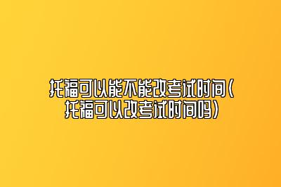 托福可以能不能改考试时间(托福可以改考试时间吗)