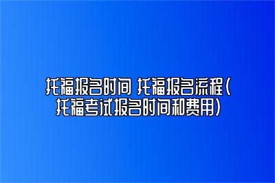 托福报名时间 托福报名流程(托福考试报名时间和费用)