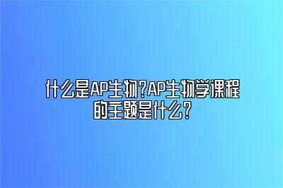 什么是AP生物？AP生物学课程的主题是什么？