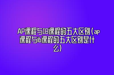 AP课程与IB课程的五大区别(ap课程与ib课程的五大区别是什么)