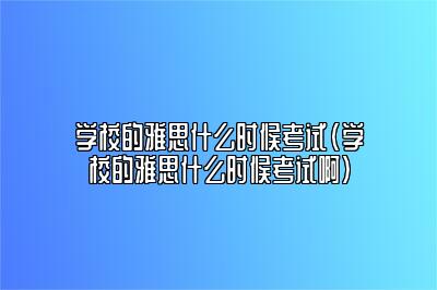 学校的雅思什么时候考试(学校的雅思什么时候考试啊)