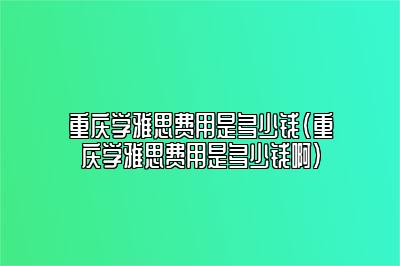 重庆学雅思费用是多少钱(重庆学雅思费用是多少钱啊)