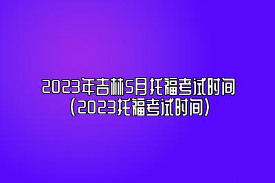 2023年吉林5月托福考试时间(2023托福考试时间)