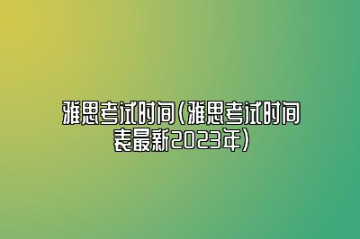 雅思考试时间(雅思考试时间表最新2023年)