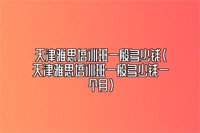 天津雅思培训班一般多少钱(天津雅思培训班一般多少钱一个月)