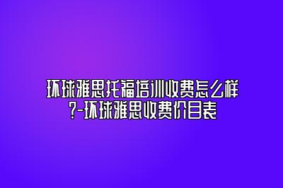 环球雅思托福培训收费怎么样？-环球雅思收费价目表