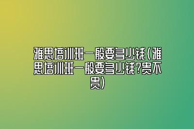 雅思培训班一般要多少钱(雅思培训班一般要多少钱?贵不贵)