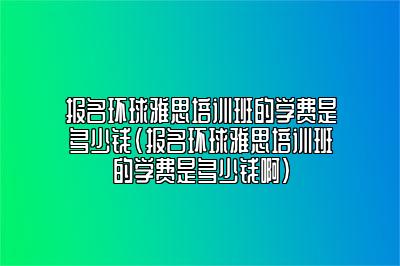 报名环球雅思培训班的学费是多少钱(报名环球雅思培训班的学费是多少钱啊)