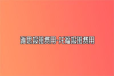 雅思报班费用-托福报班费用