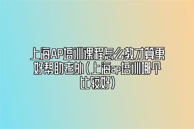 上海AP培训课程怎么教才算更好帮助老外(上海ap培训哪个比较好)