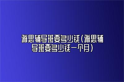 雅思辅导班要多少钱(雅思辅导班要多少钱一个月)