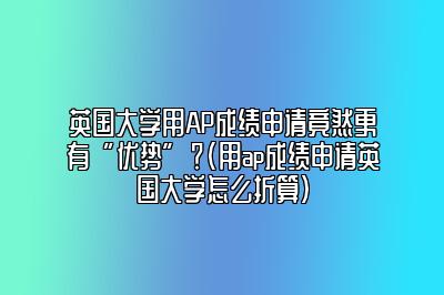 英国大学用AP成绩申请竟然更有“优势”？(用ap成绩申请英国大学怎么折算)