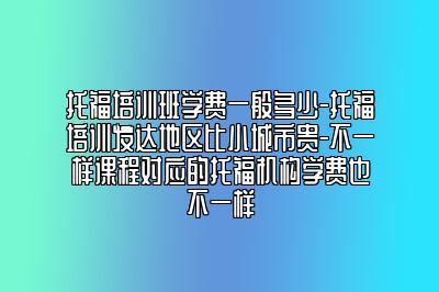 托福培训班学费一般多少-托福培训发达地区比小城市贵-不一样课程对应的托福机构学费也不一样