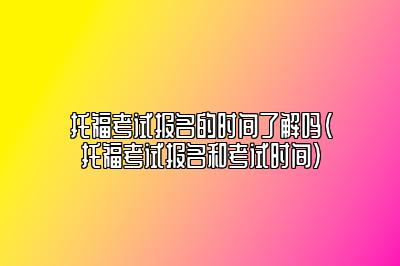 托福考试报名的时间了解吗(托福考试报名和考试时间)