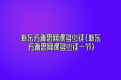 新东方雅思网课多少钱(新东方雅思多少钱一节)