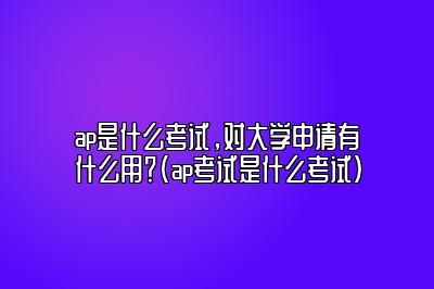 ap是什么考试，对大学申请有什么用？(ap考试是什么考试)