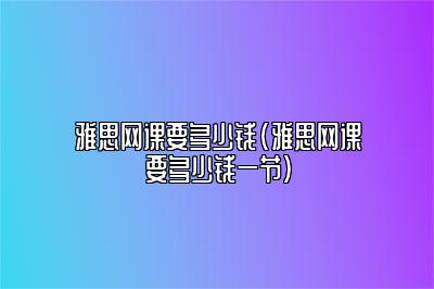 雅思网课要多少钱(雅思网课要多少钱一节)