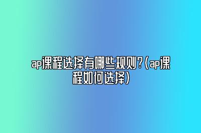 ap课程选择有哪些规则?(ap课程如何选择)