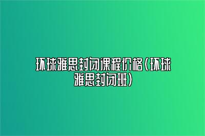 环球雅思封闭课程价格(环球雅思封闭班)