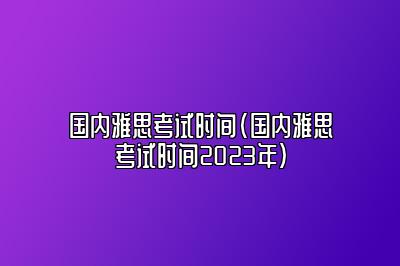 国内雅思考试时间(国内雅思考试时间2023年)