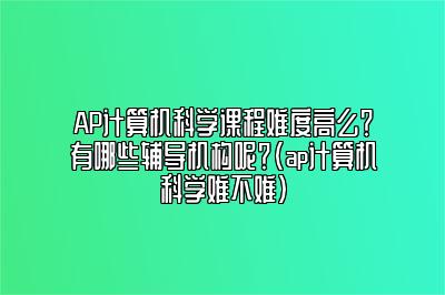 AP计算机科学课程难度高么？有哪些辅导机构呢？(ap计算机科学难不难)