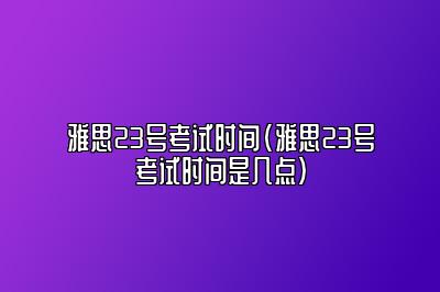 雅思23号考试时间(雅思23号考试时间是几点)