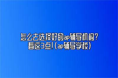 怎么去选择好的ap辅导机构?看这3点！(ap辅导学校)