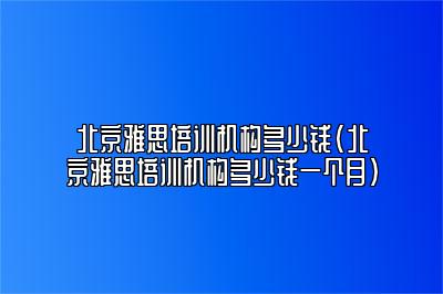 北京雅思培训机构多少钱(北京雅思培训机构多少钱一个月)