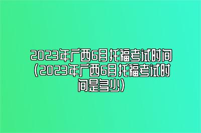 2023年广西6月托福考试时间(2023年广西6月托福考试时间是多少)