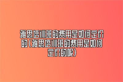 雅思培训班的费用是如何定价的(雅思培训班的费用是如何定价的呢)