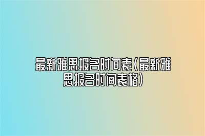 最新雅思报名时间表(最新雅思报名时间表格)