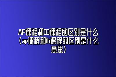 AP课程和IB课程的区别是什么(ap课程和ib课程的区别是什么意思)