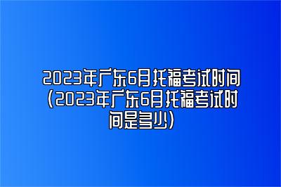 2023年广东6月托福考试时间(2023年广东6月托福考试时间是多少)