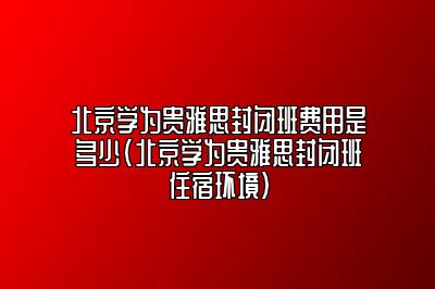 北京学为贵雅思封闭班费用是多少(北京学为贵雅思封闭班住宿环境)