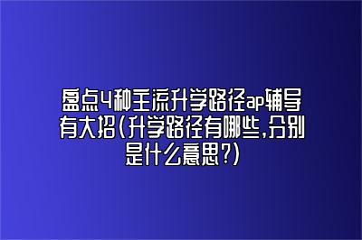 盘点4种主流升学路径ap辅导有大招(升学路径有哪些,分别是什么意思?)