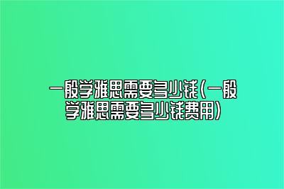 一般学雅思需要多少钱(一般学雅思需要多少钱费用)